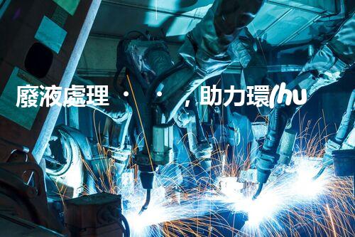廢液處理，助力環(huán)保循環(huán)：垃圾利用新契機